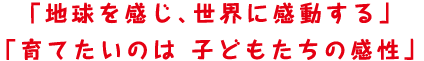 「地球を感じ、世界に感動する」「育てたいのは 子どもたちの感性」