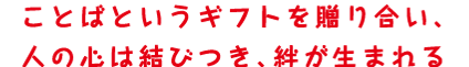 ことばというギフトを贈り合い、人の心は結びつき、絆が生まれる